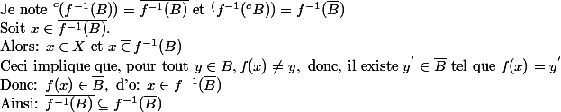 \text{Je note } ^c(f^{-1}(B))=\bar{f^{-1}(B)} \text{ et } ^(f^{-1}(^cB))=f^{-1}(\bar{B})\\ \text{Soit } x \in \bar{f^{-1}(B)}.\\\text{Alors: }x\in X \text{ et } x \: \bar{ \in } \:f^{-1}(B)\\\text{Ceci implique que, pour tout } y\in B, f(x)\neq y, \text{ donc, il existe } y^{'} \in \bar{B} \text{ tel que }f(x)=y^'\\\text{Donc: } f(x)\in \bar{B},\text{ d'o: } x\in f^{-1}(\bar{B}) \\\text{Ainsi: } \bar{f^{-1}(B)}\subseteq f^{-1}(\bar{B})